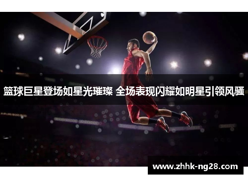 篮球巨星登场如星光璀璨 全场表现闪耀如明星引领风骚
