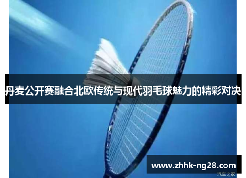 丹麦公开赛融合北欧传统与现代羽毛球魅力的精彩对决