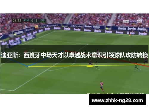 迪亚斯：西班牙中场天才以卓越战术意识引领球队攻防转换