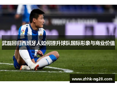 武磊回归西班牙人如何提升球队国际形象与商业价值