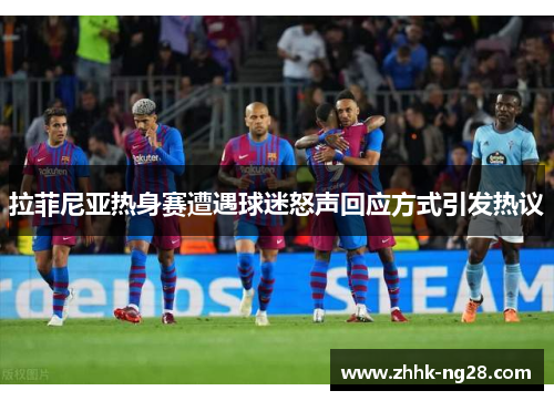 拉菲尼亚热身赛遭遇球迷怒声回应方式引发热议