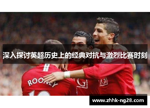 深入探讨英超历史上的经典对抗与激烈比赛时刻
