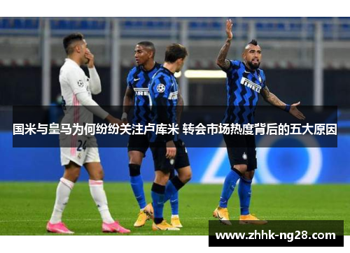 国米与皇马为何纷纷关注卢库米 转会市场热度背后的五大原因